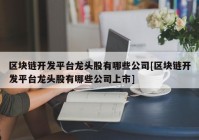 区块链开发平台龙头股有哪些公司[区块链开发平台龙头股有哪些公司上市]